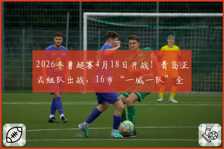 2026齐鲁超赛4月18日开战！青岛正式组队出战，16市“一城一队”全覆盖