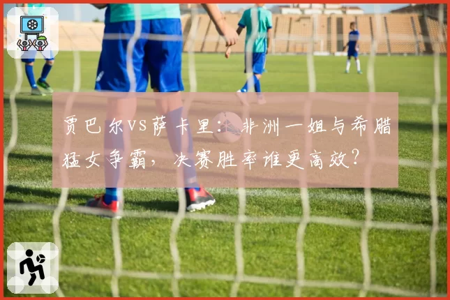 贾巴尔vs萨卡里：非洲一姐与希腊猛女争霸，决赛胜率谁更高效？