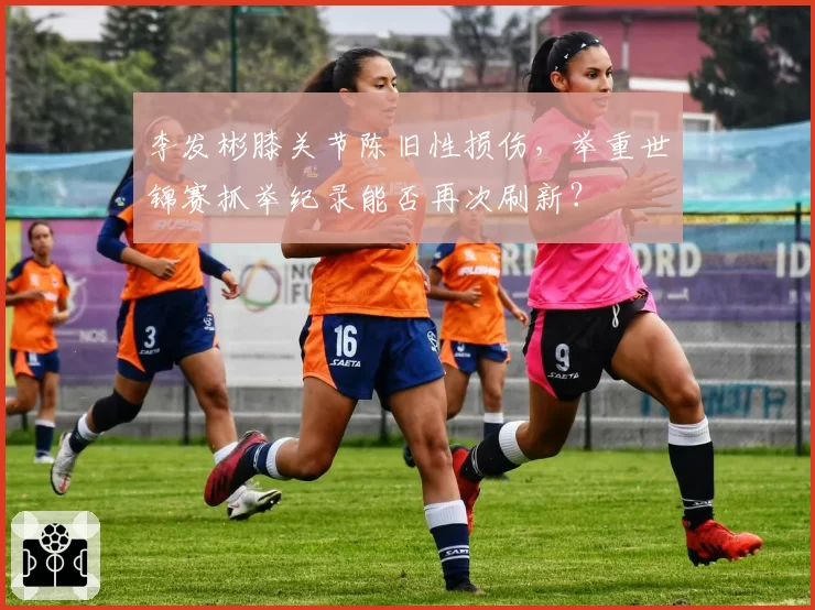 李发彬膝关节陈旧性损伤，举重世锦赛抓举纪录能否再次刷新？
