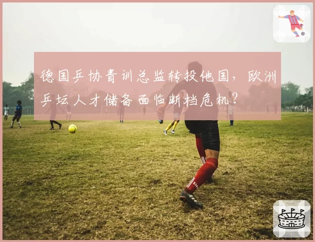 德国乒协青训总监转投他国,欧洲乒坛人才储备面临断档危机?