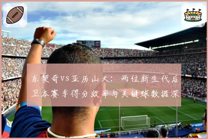 东契奇vs亚历山大：两位新生代后卫本赛季得分效率与关键球数据深度对比