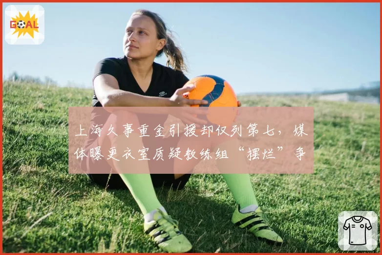 上海久事重金引援却仅列第七，媒体曝更衣室质疑教练组“摆烂”争选秀权