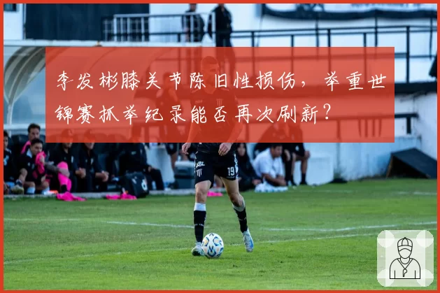 李发彬膝关节陈旧性损伤，举重世锦赛抓举纪录能否再次刷新？