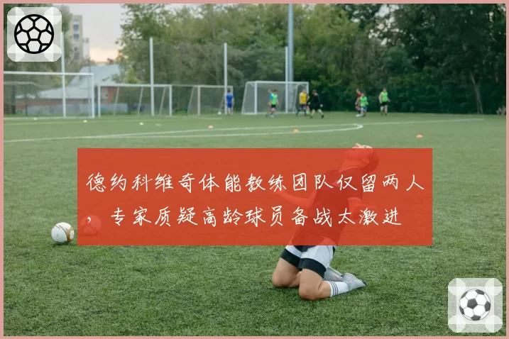 德约科维奇体能教练团队仅留两人,专家质疑高龄球员备战太激进