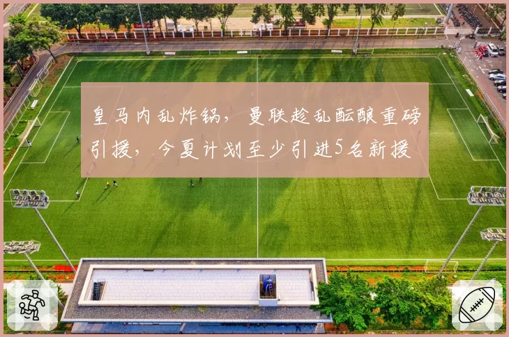 皇马内乱炸锅，曼联趁乱酝酿重磅引援，今夏计划至少引进5名新援