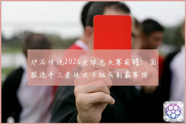 炉石传说2026全球总决赛前瞻：国服选手三套快攻卡组或制霸赛场