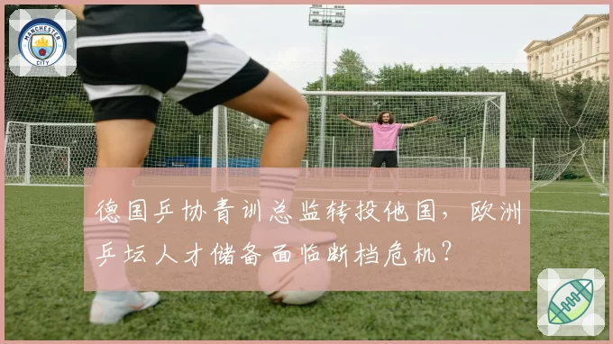 德国乒协青训总监转投他国,欧洲乒坛人才储备面临断档危机?