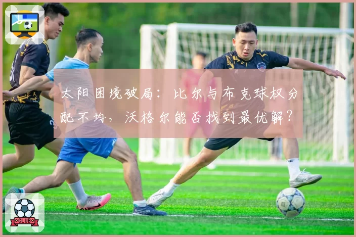 太阳困境破局:比尔与布克球权分配不均,沃格尔能否找到最优解?