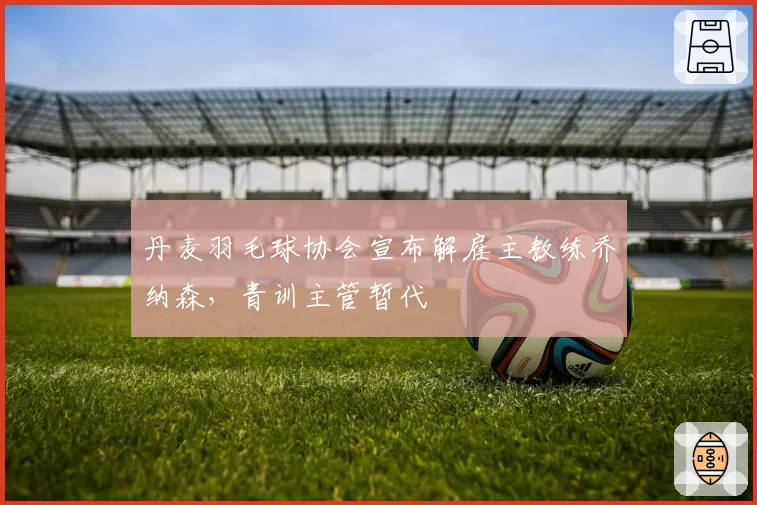 丹麦羽毛球协会宣布解雇主教练乔纳森，青训主管暂代