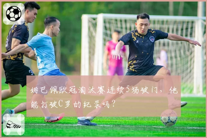 姆巴佩欧冠淘汰赛连续5场破门,他能打破C罗的纪录吗?