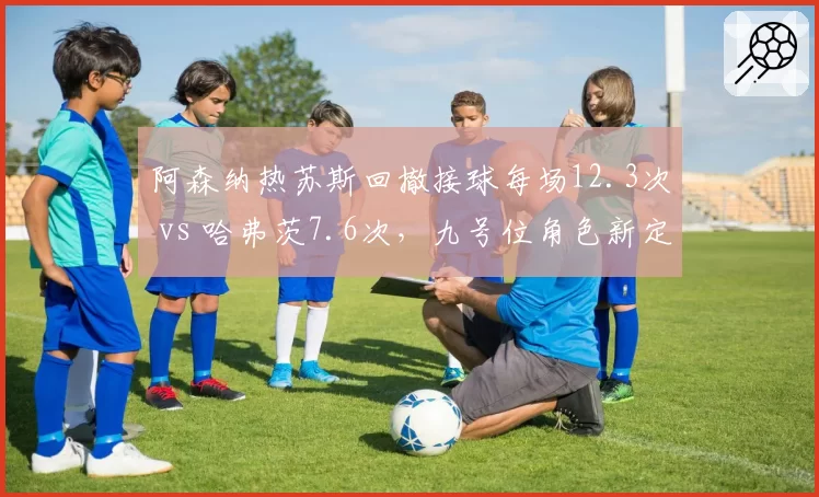 阿森纳热苏斯回撤接球每场12.3次 vs 哈弗茨7.6次,九号位角色新定义