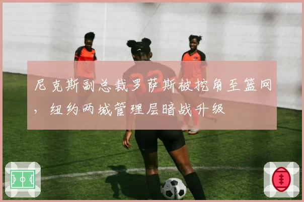 尼克斯副总裁罗萨斯被挖角至篮网，纽约两城管理层暗战升级
