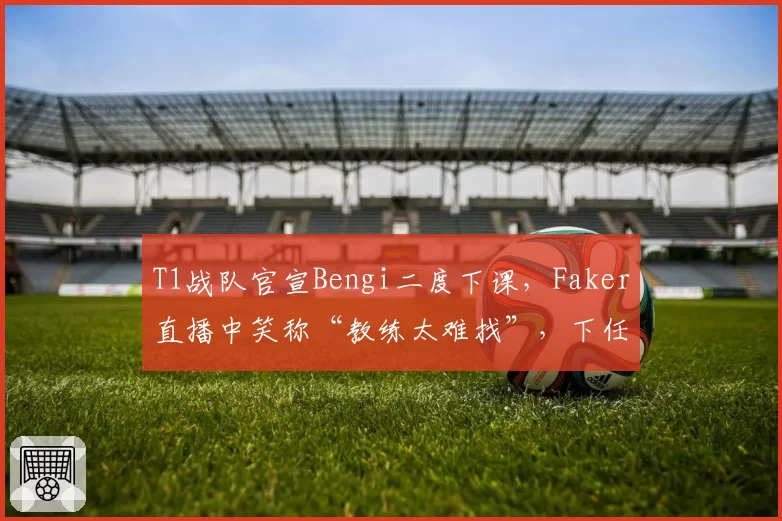 T1战队官宣Bengi二度下课,Faker直播中笑称“教练太难找”,下任悬念指向扣马