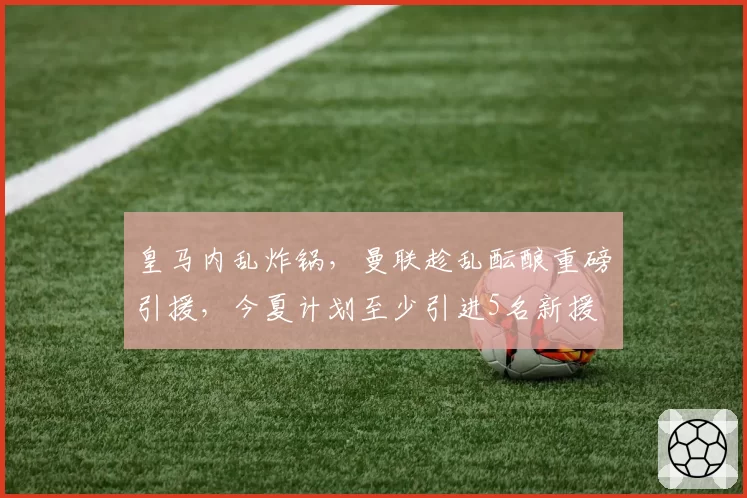 皇马内乱炸锅，曼联趁乱酝酿重磅引援，今夏计划至少引进5名新援