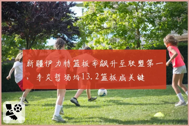 新疆伊力特篮板率飙升至联盟第一，李炎哲场均13.2篮板成关键