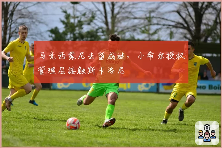马竞西蒙尼去留成谜，小希尔授权管理层接触斯卡洛尼