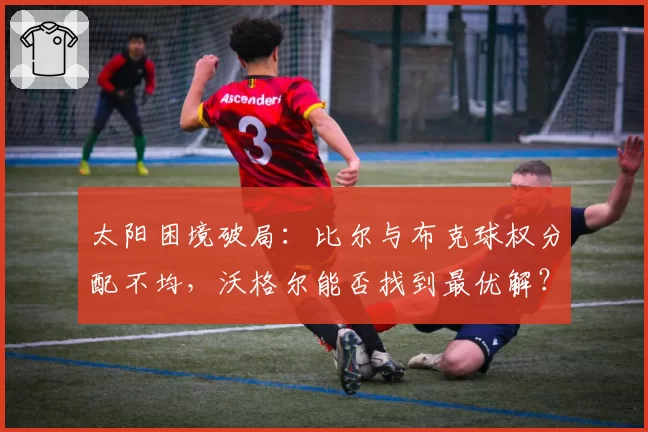 太阳困境破局：比尔与布克球权分配不均，沃格尔能否找到最优解？