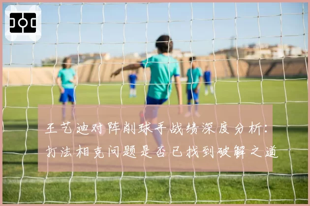 王艺迪对阵削球手战绩深度分析：打法相克问题是否已找到破解之道？