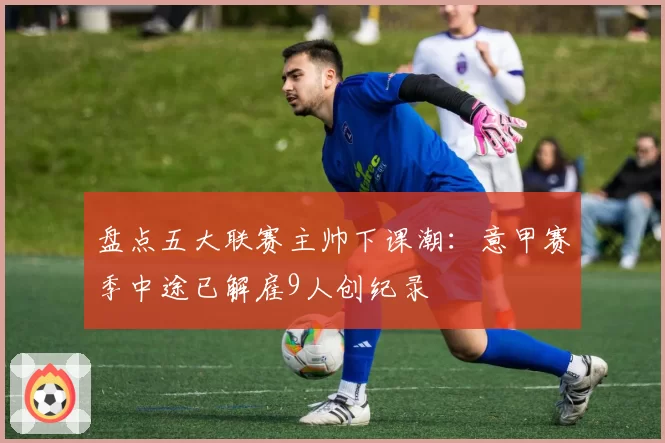 盘点五大联赛主帅下课潮：意甲赛季中途已解雇9人创纪录