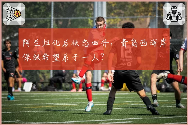 阿兰归化后状态回升,青岛西海岸保级希望系于一人?