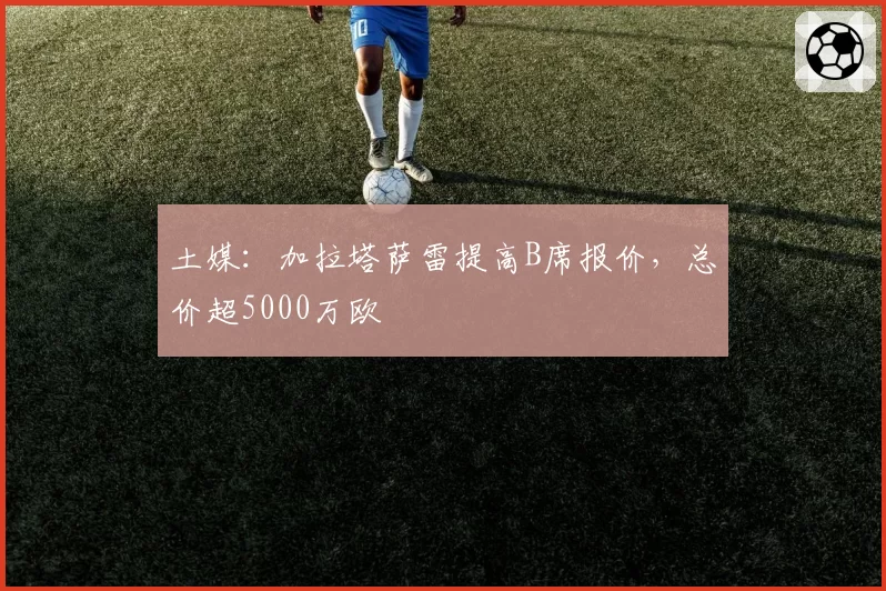 土媒：加拉塔萨雷提高B席报价，总价超5000万欧