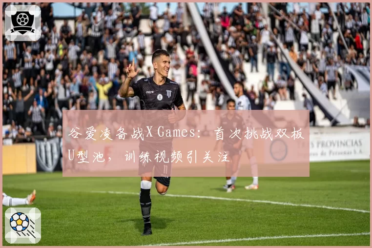 谷爱凌备战X Games：首次挑战双板U型池，训练视频引关注