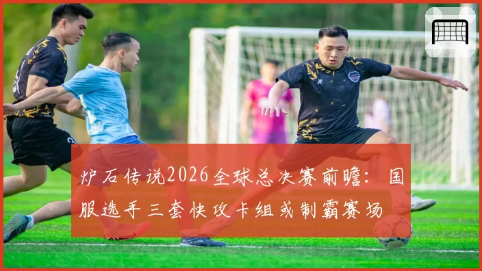 炉石传说2026全球总决赛前瞻：国服选手三套快攻卡组或制霸赛场