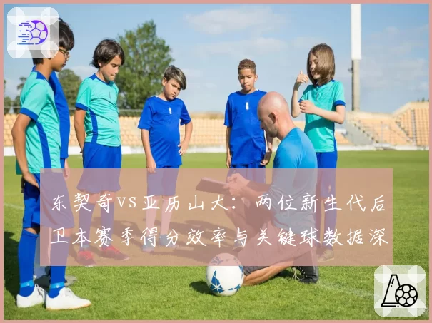 东契奇vs亚历山大：两位新生代后卫本赛季得分效率与关键球数据深度对比
