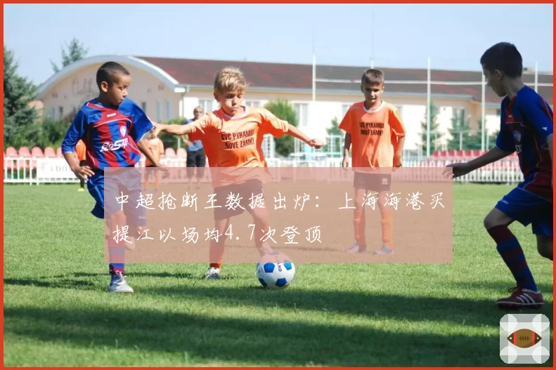 中超抢断王数据出炉：上海海港买提江以场均4.7次登顶