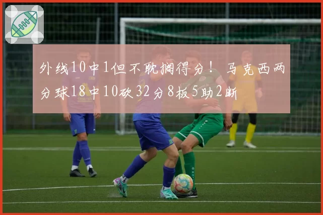 外线10中1但不耽搁得分!马克西两分球18中10砍32分8板5助2断