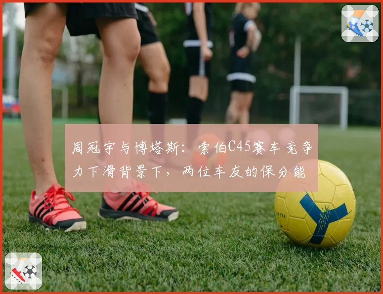 周冠宇与博塔斯：索伯C45赛车竞争力下滑背景下，两位车友的保分能力分析