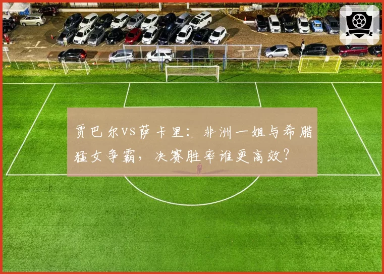 贾巴尔vs萨卡里：非洲一姐与希腊猛女争霸，决赛胜率谁更高效？