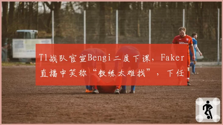 T1战队官宣Bengi二度下课,Faker直播中笑称“教练太难找”,下任悬念指向扣马