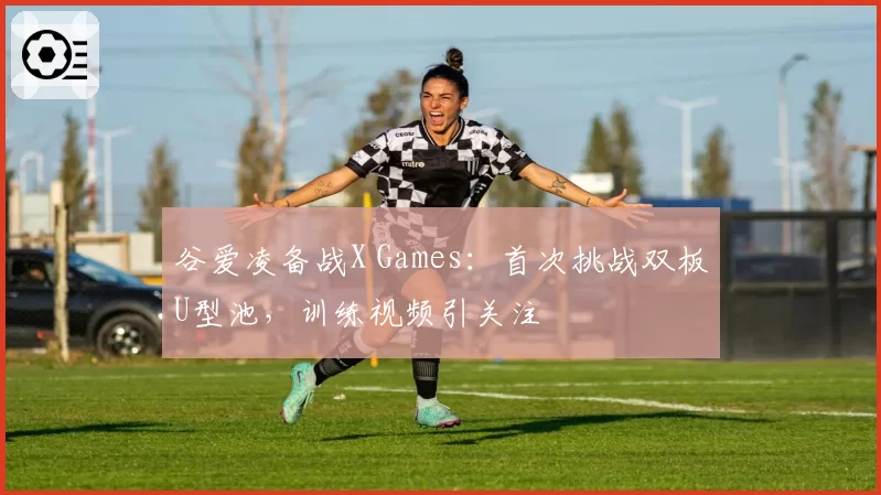 谷爱凌备战X Games:首次挑战双板U型池,训练视频引关注