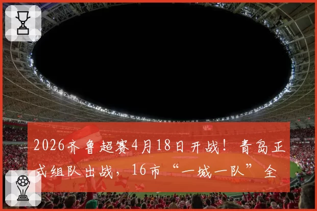 2026齐鲁超赛4月18日开战！青岛正式组队出战，16市“一城一队”全覆盖