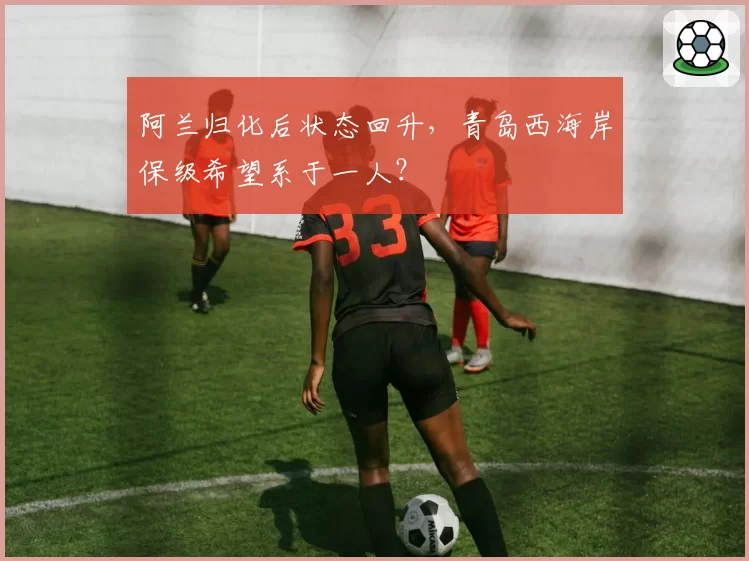 阿兰归化后状态回升，青岛西海岸保级希望系于一人？